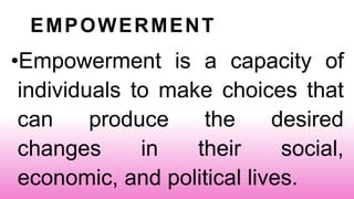 EMPOWERMENT
•Empowerment is a capacity of
individuals to make choices that
can produce the desired
changes in their social,
economic, and political lives.
 