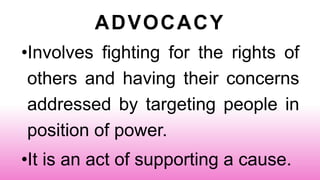 ADVOCACY
•Involves fighting for the rights of
others and having their concerns
addressed by targeting people in
position of power.
•It is an act of supporting a cause.
 