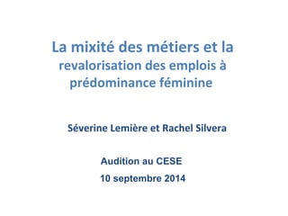 La mixité des métiers et la 
revalorisation des emplois à 
prédominance féminine 
Séverine Lemière et Rachel Silvera 
Audition au CESE 
10 septembre 2014 
 