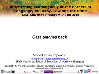 Researching Multilingually at the Borders of
Language, the Body, Law and the State
CESE, University of Glasgow, 1st June 2016
Funded by the Arts and Humanities Research Council (UK) through the Translating Cultures Programme
[grant reference AH/L006936/1]
Gaza teaches back
Maria Grazia Imperiale
m.imperiale.1@research.gla.ac.uk
(PhD researcher, School of Education, University of Glasgow)
 