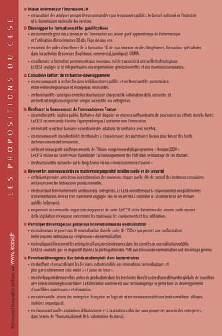 ÊÊ Mieux informer sur l’impression 3D
•	 en suscitant des analyses prospectives commandées par les pouvoirs publics, le Conseil national de l’industrie
et la Commission nationale des services.
ÊÊ Développer les formations et les qualifications
•	 en donnant le goût des sciences et de l’innovation aux jeunes par l’apprentissage de l’informatique
et l’utilisation d’imprimantes 3D dès l’âge de cinq ans.
•	 en créant des pôles d’excellence de la formation 3D de tous niveaux : écoles d’ingénieurs, formations spécialisées
dans les activités de services (logistique, commercial, juridique), URMA.
•	 en adaptant la formation permanente aux nouveaux métiers associée à une veille technologique.
Le CESE souligne ici le rôle particulier des organisations professionnelles et des chambres consulaires.
ÊÊ Consolider l’effort de recherche-développement
•	 en encourageant la recherche dans les laboratoires publics et en favorisant les partenariats
entre recherche publique et entreprises innovantes.
•	 en favorisant les synergies entre les structures en charge de la valorisation de la recherche et
en mettant en place un guichet unique accessible aux entreprises.
ÊÊ Renforcer le financement de l’innovation en France
•	 en améliorant le soutien public. Bpifrance doit disposer de moyens suffisants afin de poursuivre ses efforts dans la durée.
Le CESE recommande d’inciter l’épargne longue à s’orienter vers l’innovation.
•	 en invitant le secteur bancaire à construire des relations de confiance avec les PME.
•	 en encourageant les collectivités territoriales à s’associer avec des partenaires locaux pour lancer des fonds
de financement de l’innovation.
•	 en tirant mieux parti des financements de l’Union européenne et du programme « Horizon 2020 ».
Le CESE insiste sur la nécessité d’améliorer l’accompagnement des PME dans le montage de ces dossiers.
•	 en structurant la recherche sur le long-terme via les « investissements d’avenir ».
ÊÊ Relever les nouveaux défis en matière de propriété intellectuelle et de sécurité
•	 en faisant prendre conscience aux entreprises des nouveaux risques par le rôle de conseil des instances consulaires
en liaison avec les fédérations professionnelles.
•	 en sécurisant l’environnement juridique des entreprises. Le CESE considère que la responsabilité des plateformes
d’intermédiation devrait être clairement engagée afin de les inciter à contrôler le caractère licite des fichiers
qu’elles hébergent.
•	 en prenant en compte les impacts écologique et de santé. Le CESE attire l’attention des acteurs sur le respect
de la législation en vigueur concernant les matériaux, les équipements et leur utilisation.
ÊÊ Participer davantage aux processus internationaux de normalisation
•	 en maintenant le processus de normalisation dans le cadre de l’ISO ce qui permet une confrontation
entre organes nationaux ou « régionaux » de normalisation.
•	 en impliquant fortement les entreprises françaises intéressées dans les comités de normalisation dédiés.
Le CESE souhaite que ce dispositif d’aide à la participation des PME aux travaux de normalisation soit davantage promu.
ÊÊ Favoriser l’émergence d’activités et d’emplois dans les territoires
•	 en clarifiant et en accélérant les 34 plans industriels liés aux innovations technologiques et
plus particulièrement celui dédié à « l’usine du futur ».
•	 en développant de nouvelles unités de production dans les territoires dans le cadre d’une démarche globale de transition
vers une économie plus circulaire. La fabrication additive est une technologie qui se prête bien au développement
d’une filière maintenance et réparation.
•	 en valorisant les atouts des entreprises françaises en logiciels et en nouveaux matériaux (métaux et leurs alliages,
matières organiques).
•	 en s’appuyant sur les aspirations à l’autonomie et à la création collective pour progresser, au sein des entreprises,
dans le sens de l’humanisation et de la valorisation du travail.
LESPROPOSITIONSDUCESERetrouvezl’intégralitédel’avissurwww.lecese.fr
 