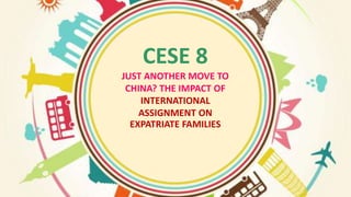 CESE 8
JUST ANOTHER MOVE TO
CHINA? THE IMPACT OF
INTERNATIONAL
ASSIGNMENT ON
EXPATRIATE FAMILIES
 