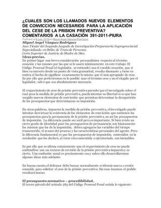 ¿CUALES SON LOS LLAMADOS NUEVOS ELEMENTOS
DE CONVICCION NECESARIOS PARA LA APLICACIÓN
DEL CESE DE LA PRISION PREVENTIVA?
COMENTARIOS A LA CASACIÓN 391-2011-PIURA
Publicado el 8 julio,2016por Miguel Angel Vásquez Rodríguez
Miguel Angel Vásquez Rodríguez
Juez Titular del Segundo Juzgado de Investigación Preparatoria Supraprovincial
Especializado en Delito de Trata de Personas.
Corte Superior de Justicia de Madre de Dios.
Ideas previas.
En primer lugar una breve consideración personalísima respectoal término
cesación y las razones por las que se le usará mínimamente en este trabajo: El
Código Procesal Penal (el legislador, se entiende) usa el vocablo cesación, que si
bien es correcto desde un punto de vista gramatical, resulta disonante y tiene en
contra el hecho de significar exactamente lo mismo que el más apropiado de cese.
Es por ello que preferiremos en lo posible usar el término cese y no el elegido por el
legislador, salvo que sea absolutamente necesario.
El requerimiento de cese de prisión preventiva permite que el investigado sobre el
cual pesa la medida de prisión preventiva, pueda intentar su libertad si es que han
surgido nuevos elementos de convicción que permitan determinar la desaparición
de los presupuestos que determinaron su imposición.
En otras palabras, impuesta la medida de prisión preventiva, el investigado puede
intentar desvirtuar la existencia de los elementos de convicción que sostienen los
presupuestos para la permanencia de la prisión preventiva, no así los presupuestos
de imposición. La diferencia puede ser sutil pero es importante. Si bien existe un
cierto grado de identidad pues los presupuestos de permanencia son básicamente
los mismos que los de la imposición, deben agregarse las variables del tiempo
transcurrido, el avance del proceso y las características personales del agente. Pero
la diferencia fundamental es que los presupuestos de imposición, contenidos en la
resolución que los declaró, al estar esta consentida o ejecutoriada, son intocables.
Es por ello que se afirma comúnmente que el requerimiento de cese no puede
confundirse con un recurso de revisión de la prisión preventiva impuesta y es
cierto. Una confusión usual es precisamente esa y sobre ello desarrollaremos
algunas ideas más adelante.
En buena cuenta el defensor debe buscar normalmente evidencia nueva o recién
conocida para solicitar el cese de la prisión preventiva. Sin esos insumos el pedido
resultará inocuo.
El presupuesto normativo – procedibilidad.
El tercer párrafodel artículo 283 del Código Procesal Penal señala lo siguiente:
 