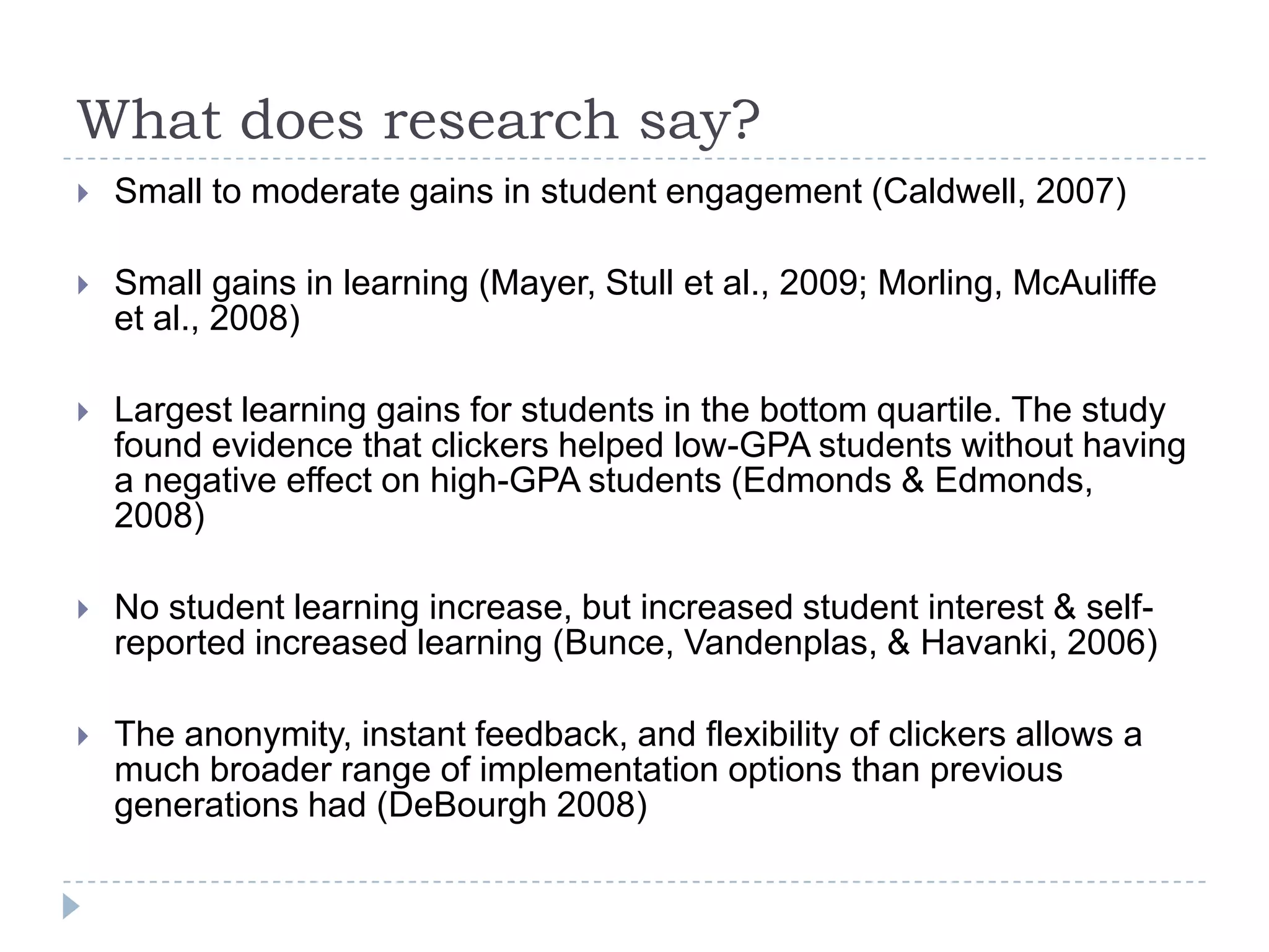 What does research say?Small to moderate gains in student engagement (Caldwell, 2007)Small gains in learning (Mayer, Stull et al., 2009; Morling, McAuliffe et al., 2008)Largest learning gains for students in the bottom quartile. The study found evidence that clickers helped low-GPA students without having a negative effect on high-GPA students (Edmonds & Edmonds, 2008)No student learning increase, but increased student interest & self-reported increased learning (Bunce, Vandenplas, & Havanki, 2006)The anonymity, instant feedback, and flexibility of clickers allows a much broader range of implementation options than previous generations had (DeBourgh 2008) 