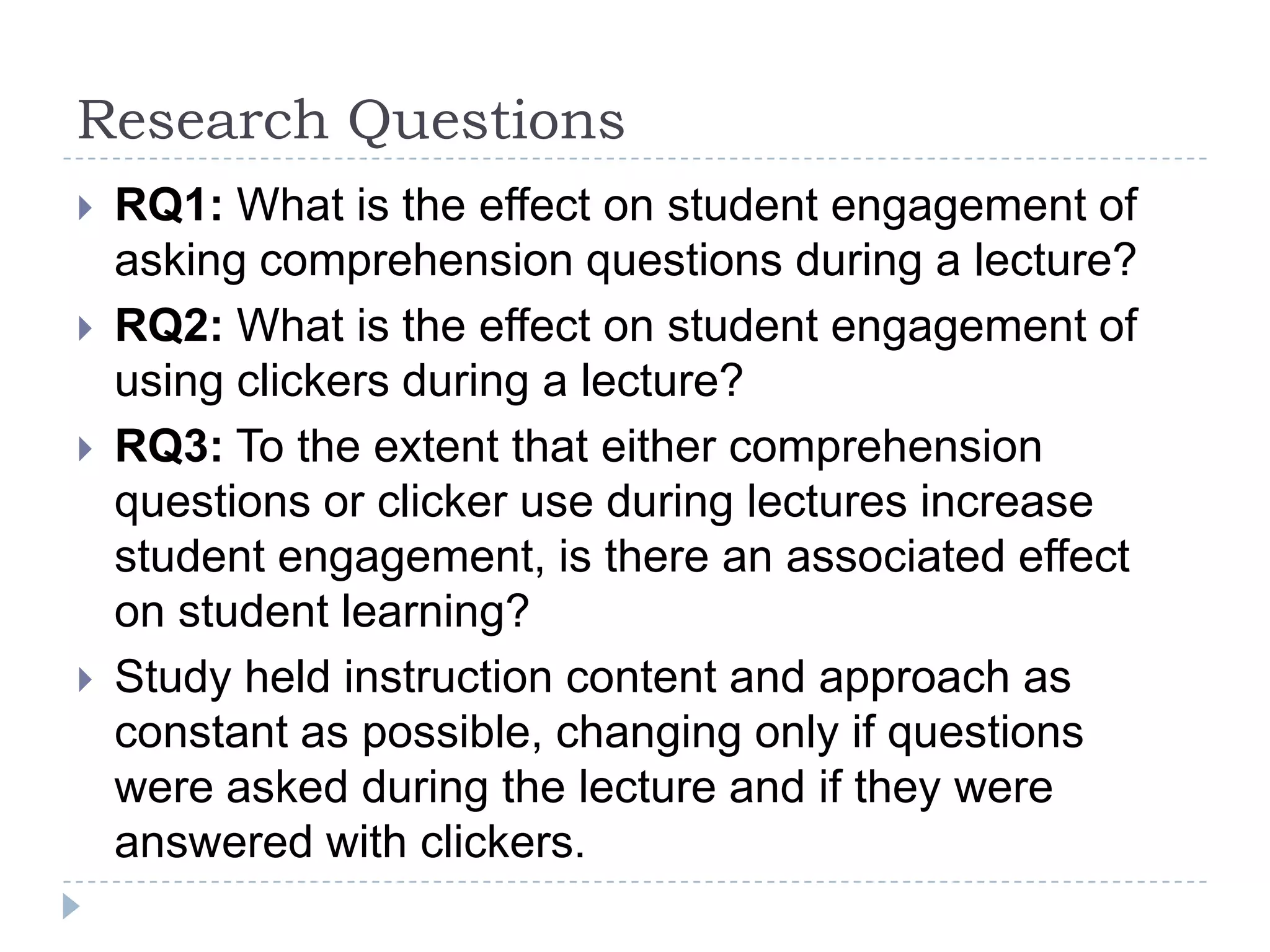 Research QuestionsRQ1: What is the effect on student engagement of asking comprehension questions during a lecture?RQ2: What is the effect on student engagement of using clickers during a lecture?RQ3: To the extent that either comprehension questions or clicker use during lectures increase student engagement, is there an associated effect on student learning?Study held instruction content and approach as constant as possible, changing only if questions were asked during the lecture and if they were answered with clickers.