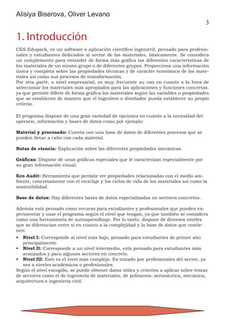 3
Alisiya Biserova, Oliver Levano
1. Introducción
CES Edupack, es un software o aplicación científico ingenieril, pensado para profesio-
nales y estudiantes dedicados al sector de los materiales, básicamente. Se considera
un complemento para entender de forma más gráfica las diferentes características de
los materiales de un mismo grupo o de diferentes grupos. Proporciona una información
única y completa sobre las propiedades técnicas y de carácter económico de los mate-
riales así como sus procesos de transformación.
Por otra parte, a nivel empresarial, es muy frecuente su uso en cuanto a la hora de
seleccionar los materiales más apropiados para las aplicaciones y funciones concretas.
ya que permite diferir de forma gráfica los materiales según las variables o propiedades
que se establecen de manera que el ingeniero o diseñador pueda establecer su propio
criterio.
El programa dispone de una gran variedad de opciones en cuanto a la necesidad del
operario, información y bases de datos como por ejemplo:
Material y procesado: Cuenta con una base de datos de diferentes procesos que se
pueden llevar a cabo con cada material.
Notas de ciencia: Explicación sobre las diferentes propiedades mecánicas
Gráficas: Dispone de unas gráficas especiales que le caracterizan especialmente por
su gran información visual.
Eco Audit: Herramienta que permite ver propiedades relacionadas con el medio am-
biente, concretamente con el reciclaje y los ciclos de vida de los materiales así como la
sostenibilidad.
Base de datos: Hay diferentes bases de datos especializadas en sectores concretos.
Además está pensado como recurso para estudiantes y profesionales que pueden ex-
perimentar y usar el programa según el nivel que tengan, ya que también se considera
como una herramienta de autoaprendizaje. Por lo tanto, dispone de diversos niveles
que se diferencian entre sí en cuanto a la complejidad y la base de datos que contie-
nen:
•	 Nivel I: Corresponde al nivel más bajo, pensado para estudiantes de primer año
principalmente.
•	 Nivel II: Corresponde a un nivel intermedio, está pensado para estudiantes más
avanzados y para algunos sectores en concreto.
•	 Nivel III: Este es el nivel más complejo. Es tratado por profesionales del sector, ya
sea a niveles académicos o profesionales.
Según el nivel escogido, se puede obtener datos útiles y criterios a aplicar sobre temas
de sectores como el de ingeniería de materiales, de polímeros, aeronáutica, mecánica,
arquitectura e ingeniería civil.
 
