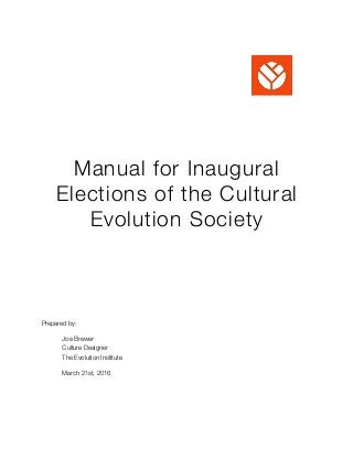 Manual for Inaugural
Elections of the Cultural
Evolution Society
Prepared by:
	 Joe Brewer
	 Culture Designer 
	 The Evolution Institute
	 March 21st, 2016 
 