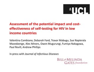 Assessment of the potential impact and cost‐
effectiveness of self‐testing for HIV in low 
income countries
Valentina Cambiano, Deborah Ford, Travor Mabugu, Sue Napierala 
Mavedzenge, Alec Miners, Owen Mugurungi, Fumiyo Nakagawa, 
Paul Revill, Andrew Phillips
In press with Journal of Infectious Diseases
 