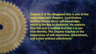 Chapter 2 of the Bhagavad Gita is one of the
most important chapters. Lord Krishna
teaches Arjuna about self-knowledge,
which is the key to liberation. He explains
that the soul is eternal and that it is our
true identity. This chapter teaches us the
importance of self-awareness, detachment,
and action without attachment.
 