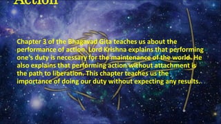 Chapter 3 of the Bhagavad Gita teaches us about the
performance of action. Lord Krishna explains that performing
one's duty is necessary for the maintenance of the world. He
also explains that performing action without attachment is
the path to liberation. This chapter teaches us the
importance of doing our duty without expecting any results.
Action
 