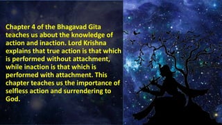 Chapter 4 of the Bhagavad Gita
teaches us about the knowledge of
action and inaction. Lord Krishna
explains that true action is that which
is performed without attachment,
while inaction is that which is
performed with attachment. This
chapter teaches us the importance of
selfless action and surrendering to
God.
 