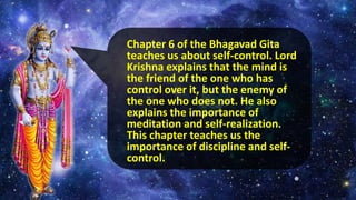Chapter 6 of the Bhagavad Gita
teaches us about self-control. Lord
Krishna explains that the mind is
the friend of the one who has
control over it, but the enemy of
the one who does not. He also
explains the importance of
meditation and self-realization.
This chapter teaches us the
importance of discipline and self-
control.
 