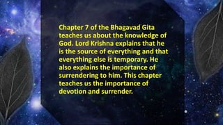 Chapter 7 of the Bhagavad Gita
teaches us about the knowledge of
God. Lord Krishna explains that he
is the source of everything and that
everything else is temporary. He
also explains the importance of
surrendering to him. This chapter
teaches us the importance of
devotion and surrender.
 