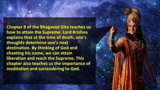 Chapter 8 of the Bhagavad Gita teaches us
how to attain the Supreme. Lord Krishna
explains that at the time of death, one's
thoughts determine one's next
destination. By thinking of God and
chanting his name, we can attain
liberation and reach the Supreme. This
chapter also teaches us the importance of
meditation and surrendering to God.
 
