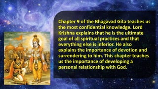 Chapter 9 of the Bhagavad Gita teaches us
the most confidential knowledge. Lord
Krishna explains that he is the ultimate
goal of all spiritual practices and that
everything else is inferior. He also
explains the importance of devotion and
surrendering to him. This chapter teaches
us the importance of developing a
personal relationship with God.
 