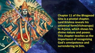 Chapter 11 of the Bhagavad
Gita is a pivotal chapter.
Lord Krishna reveals his
universal form(Vishvarupa)
to Arjuna, which shows his
divine nature and power.
This chapter teaches us the
importance of recognizing
God's omnipotence and
surrendering to him.
 
