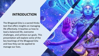 INTRODUCTION
The Bhagavad Gita is a sacred Hindu
text that offers insights on managing
life effectively. It teaches us how to
lead a balanced life, overcome
challenges, and achieve our goals. This
presentation will explore some of the
key teachings of the Bhagavad Gita
and how they can be applied to
manage our lives.
 