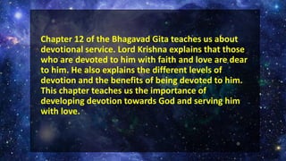 Chapter 12 of the Bhagavad Gita teaches us about
devotional service. Lord Krishna explains that those
who are devoted to him with faith and love are dear
to him. He also explains the different levels of
devotion and the benefits of being devoted to him.
This chapter teaches us the importance of
developing devotion towards God and serving him
with love.
 