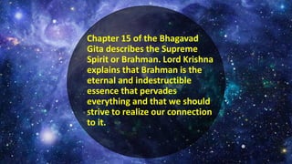 Chapter 15 of the Bhagavad
Gita describes the Supreme
Spirit or Brahman. Lord Krishna
explains that Brahman is the
eternal and indestructible
essence that pervades
everything and that we should
strive to realize our connection
to it.
 