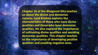 Chapter 16 of the Bhagavad Gita teaches
us about the divine and demoniac
natures. Lord Krishna explains the
characteristics of those who have divine
qualities and those who have demoniac
qualities. He also explains the importance
of cultivating divine qualities and avoiding
demoniac qualities. This chapter teaches
us the importance of developing positive
qualities and avoiding negative ones.
 