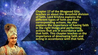 Chapter 17 of the Bhagavad Gita
teaches us about the threefold division
of faith. Lord Krishna explains the
different types of faith and their
corresponding actions. He also
explains the importance of having faith
in the right things and performing
actions that are in accordance with
that faith. This chapter teaches us the
importance of developing faith and
acting in accordance with that faith.
 