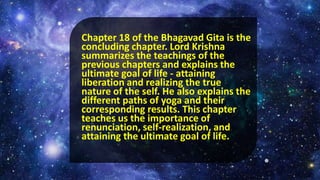 Chapter 18 of the Bhagavad Gita is the
concluding chapter. Lord Krishna
summarizes the teachings of the
previous chapters and explains the
ultimate goal of life - attaining
liberation and realizing the true
nature of the self. He also explains the
different paths of yoga and their
corresponding results. This chapter
teaches us the importance of
renunciation, self-realization, and
attaining the ultimate goal of life.
 