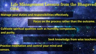 Life Management Lessons from the Bhagavad
Gita
Manage your duties and responsibilities effectively.
Focus on the process rather than the outcome.
Cultivate spiritual qualities such as humility, compassion,
and purity.
Seek knowledge from wise teachers.
Practice meditation and control your mind and
senses.
 
