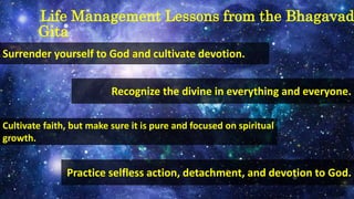 Life Management Lessons from the Bhagavad
Gita
Surrender yourself to God and cultivate devotion.
Recognize the divine in everything and everyone.
Cultivate faith, but make sure it is pure and focused on spiritual
growth.
Practice selfless action, detachment, and devotion to God.
 