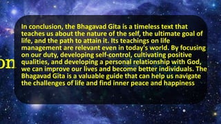 on
In conclusion, the Bhagavad Gita is a timeless text that
teaches us about the nature of the self, the ultimate goal of
life, and the path to attain it. Its teachings on life
management are relevant even in today's world. By focusing
on our duty, developing self-control, cultivating positive
qualities, and developing a personal relationship with God,
we can improve our lives and become better individuals. The
Bhagavad Gita is a valuable guide that can help us navigate
the challenges of life and find inner peace and happiness
 