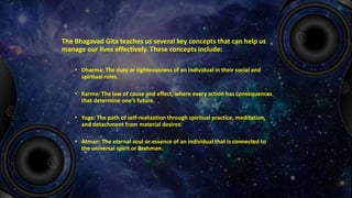 The Bhagavad Gita teaches us several key concepts that can help us
manage our lives effectively. These concepts include:
• Dharma: The duty or righteousness of an individual in their social and
spiritual roles.
• Karma: The law of cause and effect, where every action has consequences
that determine one's future.
• Yoga: The path of self-realization through spiritual practice, meditation,
and detachment from material desires.
• Atman: The eternal soul or essence of an individual that is connected to
the universal spirit or Brahman.
 