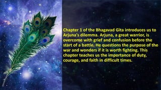 Chapter 1 of the Bhagavad Gita introduces us to
Arjuna's dilemma. Arjuna, a great warrior, is
overcome with grief and confusion before the
start of a battle. He questions the purpose of the
war and wonders if it is worth fighting. This
chapter teaches us the importance of duty,
courage, and faith in difficult times.
 