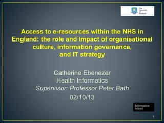 Access to e-resources within the NHS in
England: the role and impact of organisational
culture, information governance,
and IT strategy
Catherine Ebenezer
Health Informatics
Supervisor: Professor Peter Bath
02/10/13
1
 