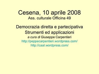 Cesena, 10 aprile 2008 Ass. culturale Officina 49 Democrazia diretta e partecipativa Strumenti ed applicazioni a cura di  Giuseppe Carpentieri http://peppecarpentieri.wordpress.com/ http://caal.wordpress.com/ 