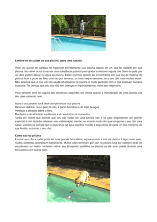 Lembre-se de cuidar de sua piscina, após uma nadada
Você vai querer ter certeza de higienizar corretamente sua piscina depois de um cão ter nadado em sua
piscina. Isto deve incluir o uso de uma substância química para ajudar a remover alguns dos óleos da pele que
os cães podem deixar na água da piscina. Estas enzimas podem ser encontrados em sua loja de material de
piscina local e pode ser feito uma vez por semana, ou mais frequentemente, se o seu cão nada muitas vezes.
Não esqueça que o que um cão saudável ocasiona na piscina é muito parecido com o que qualquer humano
ocasiona. Ter certeza que seu cão não tem doenças e importantíssimo, visite seu veterinário.
Você também deve ter alguns dos processos seguintes em mente quanto a manutenção de uma piscina que
tem cães nadando nele.
Após o uso pesado você deve sempre limpar sua piscina
Remover detritos, como pelo de cão, a partir dos filtros e do topo da água
Verifique a pressão sobre o filtro,
Mantenha a alcalinidade equilibrada e pH em todos os momentos
Tenha em mente que permitir que seu cão nadar em uma piscina não é só para proporcionar um grande
exercício e sim também oferecer uma estimulação mental, no entanto você não quer empurrar o seu cão para
nadar. Lembre-se sempre que a segurança na água significa manter a segurança de cada um dos membros de
sua família, incluindo o seu cão.
Como sair da piscina
Ensinar seu cão a nadar pode ser uma grande brincadeira, agora ensinar a sair da piscina é algo muito serio,
muitos acidentes acontecem diariamente. Muitos cães terminam por cair na piscina seja por estarem atrás de
um pássaro ou inseto, tentarem retirar seu brinquedo predileto da piscina ou até uma queda durante uma
brincadeira com outros cães.

 