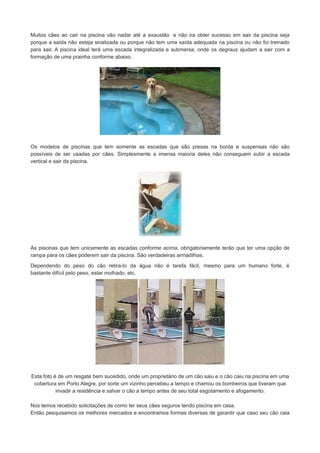 Muitos cães ao cair na piscina vão nadar até a exaustão e não ira obter sucesso em sair da piscina seja
porque a saída não esteja sinalizada ou porque não tem uma saída adequada na piscina ou não foi treinado
para sair. A piscina ideal terá uma escada integralizada e submersa, onde os degraus ajudam a sair com a
formação de uma prainha conforme abaixo.

Os modelos de piscinas que tem somente as escadas que são presas na borda e suspensas não são
possíveis de ser usadas por cães. Simplesmente a imensa maioria deles não conseguem subir a escada
vertical e sair da piscina.

As piscinas que tem unicamente as escadas conforme acima, obrigatoriamente terão que ter uma opção de
rampa para os cães poderem sair da piscina. São verdadeiras armadilhas.
Dependendo do peso do cão retira-lo da água não é tarefa fácil, mesmo para um humano forte, é
bastante difícil pelo peso, estar molhado, etc.

Esta foto é de um resgate bem sucedido, onde um proprietário de um cão saiu e o cão caiu na piscina em uma
cobertura em Porto Alegre, por sorte um vizinho percebeu a tempo e chamou os bombeiros que tiveram que
invadir a residência e salvar o cão a tempo antes de seu total esgotamento e afogamento.
Nos temos recebido solicitações de como ter seus cães seguros tendo piscina em casa.
Então pesquisamos os melhores mercados e encontramos formas diversas de garantir que caso seu cão caia

 