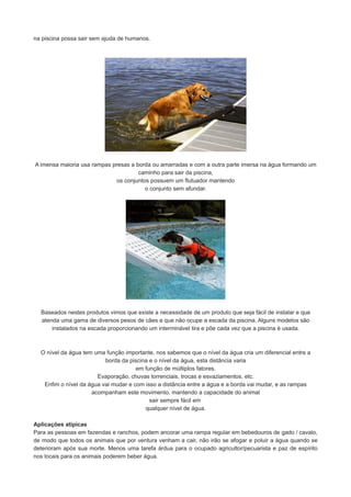 na piscina possa sair sem ajuda de humanos.

A imensa maioria usa rampas presas a borda ou amarradas e com a outra parte imersa na água formando um
caminho para sair da piscina,
os conjuntos possuem um flutuador mantendo
o conjunto sem afundar.

Baseados nestes produtos vimos que existe a necessidade de um produto que seja fácil de instalar e que
atenda uma gama de diversos pesos de cães e que não ocupe a escada da piscina. Alguns modelos são
instalados na escada proporcionando um interminável tira e põe cada vez que a piscina é usada.

O nível da água tem uma função importante, nos sabemos que o nível da água cria um diferencial entre a
borda da piscina e o nível da água, esta distância varia
em função de múltiplos fatores.
Evaporação, chuvas torrenciais, trocas e esvaziamentos, etc.
Enfim o nível da água vai mudar e com isso a distância entre a água e a borda vai mudar, e as rampas
acompanham este movimento, mantendo a capacidade do animal
sair sempre fácil em
qualquer nível de água.
Aplicações atípicas
Para as pessoas em fazendas e ranchos, podem ancorar uma rampa regular em bebedouros de gado / cavalo,
de modo que todos os animais que por ventura venham a cair, não irão se afogar e poluir a água quando se
deterioram após sua morte. Menos uma tarefa árdua para o ocupado agricultor/pecuarista e paz de espírito
nos locais para os animais poderem beber água.

 