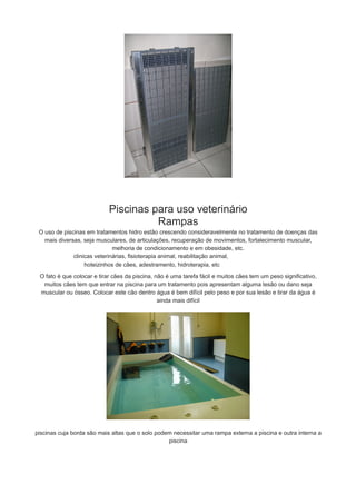 Piscinas para uso veterinário
Rampas
O uso de piscinas em tratamentos hidro estão crescendo consideravelmente no tratamento de doenças das
mais diversas, seja musculares, de articulações, recuperação de movimentos, fortalecimento muscular,
melhoria de condicionamento e em obesidade, etc.
clinicas veterinárias, fisioterapia animal, reabilitação animal,
hoteizinhos de cães, adestramento, hidroterapia, etc
O fato é que colocar e tirar cães da piscina, não é uma tarefa fácil e muitos cães tem um peso significativo,
muitos cães tem que entrar na piscina para um tratamento pois apresentam alguma lesão ou dano seja
muscular ou ósseo. Colocar este cão dentro água é bem difícil pelo peso e por sua lesão e tirar da água é
ainda mais difícil

piscinas cuja borda são mais altas que o solo podem necessitar uma rampa externa a piscina e outra interna a
piscina

 
