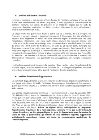 CESER	
  Languedoc	
  Roussillon	
  Midi	
  Pyrénées	
  -­‐	
  Bureau	
  du	
  14	
  mars	
  2016	
  	
  
	
  
	
   	
  
3- Le critère de l’identité culturelle :
Le terme « Occitanie », qui renvoie à l’aire d’usage de l’occitan, ou langue d’Oc, n’a pas
donné lieu, contrairement au terme Languedoc, à une organisation institutionnelle et
politique éponyme. Les jetons de présence et les médailles frappés par les Etats du
Languedoc (Comitiae occitaniae, en latin) portaient néanmoins le mot « Occitania »,
jusqu’à leur disparition en 1789.
La langue d’Oc était parlée dans toute la partie Sud de la France, de la Gascogne à la
Provence et au pays nissart et jusqu’au Limousin et à l’Auvergne. Son aire d’influence
dépasse donc largement le ressort de notre nouvelle région. L’appropriation de cette
l’appellation « Occitanie » par notre seule région pourrait être ressentie comme une
confiscation par les autres territoires qui se reconnaissent de son aire d’influence. Un article
de presse du « Midi Libre de Narbonne », en date du 28 février 2016, témoigne des
dissensions existant à ce sujet entre deux groupes occitanistes, l’un favorable à cette
appellation régionale, l’autre pas. Il se trouve toutefois de fervents partisans de ce choix, qui
considèrent cette appellation comme la plus évocatrice et la plus partagée par l’ensemble
du territoire. Une manière d’échapper à cette difficulté pourrait consister à associer à la
dénomination « Occitanie » un qualificatif plus géographique, par exemple « Occitanie
centrale ».
Les Catalans revendiquent également la mention « Pays catalan » dans l’appellation de la
nouvelle région, mais les revendications politiques de la Catalogne sud peuvent expliquer
une certaine ambiguïté et une gêne quant à l’utilisation de cette appellation.
4- Le critère du sentiment d’appartenance :
Le sentiment d’appartenance à une aire culturelle ou territoriale dépasse l’appartenance à
une lignée autochtone. Il révèle l’adhésion, l’intégration et l’attachement des habitants,
quelle que soit leur origine, à la communauté de vie et à ses caractéristiques perceptibles et
à des valeurs.
Une grande enquête nationale menée par « New Corp Conseil », issue du baromètre TOP
DES REGIONS 2014, auprès de 2 000 Français de 18 ans et plus, du 21 au 27 février 2014,
révèle que 76% des Français sont « fiers » de leur région, fiers d’y être nés ou d’y habiter. Il
ne s’agit pas là d’une forme d’adhésion « molle » mais d’une revendication affirmée, surtout
chez les jeunes, dont 49% des 18-24 ans se déclarent « très fiers » de la région où ils sont
nés. Avec un taux de 96%, les Bretons sont les plus « fiers » d’être nés dans leur région, et
73% en sont « très fiers ». Suivent les régions Alsace, Midi-Pyrénées et Languedoc-
Roussillon dans le palmarès de la fierté régionale. L’enquête révèle que c’est l’histoire, la
culture, les valeurs, les sites géographiques, les gens, les figures historiques, la lumière, la
faune, la flore, la gastronomie, qui fondent le socle identitaire régional, l’appellation
institutionnelle apparaissant comme une forme de reconnaissance républicaine de
l’identité régionale.
 