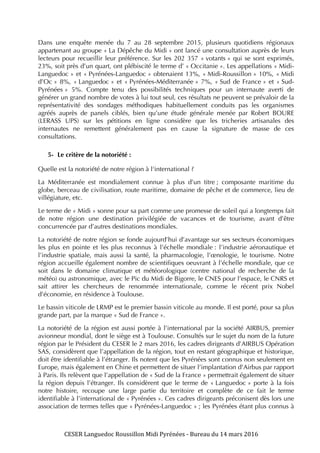 CESER	
  Languedoc	
  Roussillon	
  Midi	
  Pyrénées	
  -­‐	
  Bureau	
  du	
  14	
  mars	
  2016	
  	
  
	
  
	
   	
  
Dans une enquête menée du 7 au 28 septembre 2015, plusieurs quotidiens régionaux
appartenant au groupe « La Dépêche du Midi » ont lancé une consultation auprès de leurs
lecteurs pour recueillir leur préférence. Sur les 202 357 « votants » qui se sont exprimés,
23%, soit près d’un quart, ont plébiscité le terme d’ « Occitanie ». Les appellations « Midi-
Languedoc » et « Pyrénées-Languedoc » obtenaient 13%, « Midi-Roussillon » 10%, « Midi
d’Oc » 8%, « Languedoc » et « Pyrénées-Méditerranée » 7%, « Sud de France » et « Sud-
Pyrénées » 5%. Compte tenu des possibilités techniques pour un internaute averti de
générer un grand nombre de votes à lui tout seul, ces résultats ne peuvent se prévaloir de la
représentativité des sondages méthodiques habituellement conduits pas les organismes
agréés auprès de panels ciblés, bien qu’une étude générale menée par Robert BOURE
(LERASS UPS) sur les pétitions en ligne considère que les tricheries artisanales des
internautes ne remettent généralement pas en cause la signature de masse de ces
consultations.
5- Le critère de la notoriété :
Quelle est la notoriété de notre région à l‘international ?
La Méditerranée est mondialement connue à plus d’un titre ; composante maritime du
globe, berceau de civilisation, route maritime, domaine de pêche et de commerce, lieu de
villégiature, etc.
Le terme de « Midi » sonne pour sa part comme une promesse de soleil qui a longtemps fait
de notre région une destination privilégiée de vacances et de tourisme, avant d’être
concurrencée par d’autres destinations mondiales.
La notoriété de notre région se fonde aujourd’hui d’avantage sur ses secteurs économiques
les plus en pointe et les plus reconnus à l’échelle mondiale : l’industrie aéronautique et
l’industrie spatiale, mais aussi la santé, la pharmacologie, l’œnologie, le tourisme. Notre
région accueille également nombre de scientifiques oeuvrant à l’échelle mondiale, que ce
soit dans le domaine climatique et météorologique (centre national de recherche de la
météo) ou astronomique, avec le Pic du Midi de Bigorre, le CNES pour l’espace, le CNRS et
sait attirer les chercheurs de renommée internationale, comme le récent prix Nobel
d’économie, en résidence à Toulouse.
Le bassin viticole de LRMP est le premier bassin viticole au monde. Il est porté, pour sa plus
grande part, par la marque « Sud de France ».
La notoriété de la région est aussi portée à l’international par la société AIRBUS, premier
avionneur mondial, dont le siège est à Toulouse. Consultés sur le sujet du nom de la future
région par le Président du CESER le 2 mars 2016, les cadres dirigeants d’AIRBUS Opération
SAS, considèrent que l’appellation de la région, tout en restant géographique et historique,
doit être identifiable à l’étranger. Ils notent que les Pyrénées sont connus non seulement en
Europe, mais également en Chine et permettent de situer l’implantation d’Airbus par rapport
à Paris. Ils relèvent que l’appellation de « Sud de la France » permettrait également de situer
la région depuis l’étranger. Ils considèrent que le terme de « Languedoc » porte à la fois
notre histoire, recoupe une large partie du territoire et complète de ce fait le terme
identifiable à l’international de « Pyrénées ». Ces cadres dirigeants préconisent dès lors une
association de termes telles que « Pyrénées-Languedoc » ; les Pyrénées étant plus connus à
 