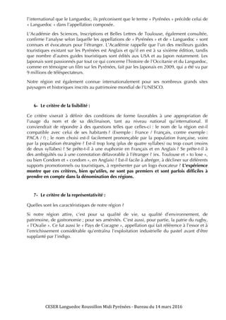 CESER	
  Languedoc	
  Roussillon	
  Midi	
  Pyrénées	
  -­‐	
  Bureau	
  du	
  14	
  mars	
  2016	
  	
  
	
  
	
   	
  
l’international que le Languedoc, ils préconisent que le terme « Pyrénées » précède celui de
« Languedoc » dans l’appellation composée.
L’Académie des Sciences, Inscriptions et Belles Lettres de Toulouse, également consultée,
confirme l’analyse selon laquelle les appellations de « Pyrénées » et de « Languedoc » sont
connues et évocateurs pour l’étranger. L’Académie rappelle que l’un des meilleurs guides
touristiques existant sur les Pyrénées est Anglais et qu’il en est à sa sixième édition, tandis
que nombre d’autres guides touristiques sont édités aux USA et au Japon notamment. Les
Japonais sont passionnés par tout ce qui concerne l’histoire de l’Occitanie et du Languedoc,
comme en témoigne un film sur les Pyrénées, fait par les Japonais en 2009, qui a été vu par
9 millions de téléspectateurs.
Notre région est également connue internationalement pour ses nombreux grands sites
paysagers et historiques inscrits au patrimoine mondial de l’UNESCO.
6- Le critère de la lisibilité :
Ce critère viserait à définir des conditions de forme favorables à une appropriation de
l’usage du nom et de sa déclinaison, tant au niveau national qu’international. Il
conviendrait de répondre à des questions telles que celles-ci : le nom de la région est-il
compatible avec celui de ses habitants ? (Exemple : France / Français, contre exemple :
PACA / ?) ; le nom choisi est-il facilement prononçable par la population française, voire
par la population étrangère ? Est-il trop long (plus de quatre syllabes) ou trop court (moins
de deux syllabes) ? Se prête-t-il à une euphonie en Français et en Anglais ? Se prête-t-il à
des ambiguïtés ou à une connotation défavorable à l’étranger ? (ex. Toulouse et « to lose »,
ou bien Condom et « condom », en Anglais) ? Est-il facile à abréger, à décliner sur différents
supports promotionnels ou touristiques, à représenter par un logo évocateur ? L’expérience
montre que ces critères, bien qu’utiles, ne sont pas premiers et sont parfois difficiles à
prendre en compte dans la dénomination des régions.
7- Le critère de la représentativité :
Quelles sont les caractéristiques de notre région ?
Si notre région attire, c’est pour sa qualité de vie, sa qualité d’environnement, de
patrimoine, de gastronomie ; pour ses aménités. C’est aussi, pour partie, la patrie du rugby,
« l’Ovalie ». Ce fut aussi le « Pays de Cocagne », appellation qui fait référence à l’essor et à
l’enrichissement considérable qu’entraîna l’exploitation industrielle du pastel avant d’être
supplanté par l’indigo.
 