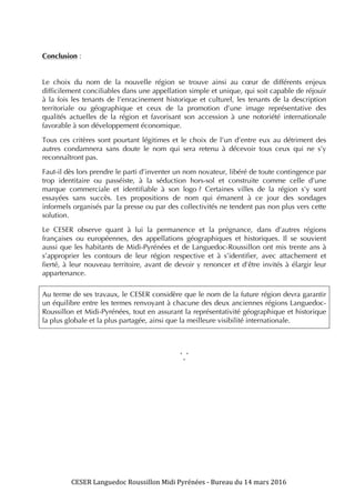 CESER	
  Languedoc	
  Roussillon	
  Midi	
  Pyrénées	
  -­‐	
  Bureau	
  du	
  14	
  mars	
  2016	
  	
  
	
  
	
   	
  
Conclusion :
Le choix du nom de la nouvelle région se trouve ainsi au cœur de différents enjeux
difficilement conciliables dans une appellation simple et unique, qui soit capable de réjouir
à la fois les tenants de l’enracinement historique et culturel, les tenants de la description
territoriale ou géographique et ceux de la promotion d’une image représentative des
qualités actuelles de la région et favorisant son accession à une notoriété internationale
favorable à son développement économique.
Tous ces critères sont pourtant légitimes et le choix de l’un d’entre eux au détriment des
autres condamnera sans doute le nom qui sera retenu à décevoir tous ceux qui ne s’y
reconnaîtront pas.
Faut-il dès lors prendre le parti d’inventer un nom novateur, libéré de toute contingence par
trop identitaire ou passéiste, à la séduction hors-sol et construite comme celle d’une
marque commerciale et identifiable à son logo ? Certaines villes de la région s’y sont
essayées sans succès. Les propositions de nom qui émanent à ce jour des sondages
informels organisés par la presse ou par des collectivités ne tendent pas non plus vers cette
solution.
Le CESER observe quant à lui la permanence et la prégnance, dans d’autres régions
françaises ou européennes, des appellations géographiques et historiques. Il se souvient
aussi que les habitants de Midi-Pyrénées et de Languedoc-Roussillon ont mis trente ans à
s’approprier les contours de leur région respective et à s’identifier, avec attachement et
fierté, à leur nouveau territoire, avant de devoir y renoncer et d’être invités à élargir leur
appartenance.
Au terme de ses travaux, le CESER considère que le nom de la future région devra garantir
un équilibre entre les termes renvoyant à chacune des deux anciennes régions Languedoc-
Roussillon et Midi-Pyrénées, tout en assurant la représentativité géographique et historique
la plus globale et la plus partagée, ainsi que la meilleure visibilité internationale.
* *
*
 