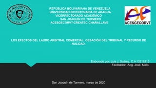 REPÚBLICA BOLIVARIANA DE VENEZUELA
UNIVERSIDAD BICENTENARIA DE ARAGUA
VICERRECTORADO ACADÉMICO
SAN JOAQUÍN DE TURMERO
ACESGECORVT-CREATEC CHARALLAVE
LOS EFECTOS DEL LAUDO ARBITRAL COMERCIAL: CESACIÓN DEL TRIBUNAL Y RECURSO DE
NULIDAD.
Elaborado por: Luis J, Suárez. C.I=13218315
Facilitador: Abg. José Malo.
San Joaquín de Turmero, marzo de 2020
 