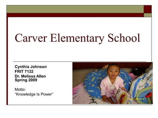 Carver Elementary School 
Cynthia Johnson 
FRIT 7132 
Dr. Melissa Allen 
Spring 2009 
Motto: 
“Knowledge Is Power” 
 