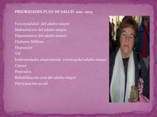  PRIORIDADES PLAN DE SALUD 2011 -2013


 Funcionalidad del adulto mayor
 Malnutrición del adulto mayor
 Hipertensión del adulto mayor
 Diabetes Millitus
 Depresión
 VIF
 Enfermedades respiratorias crónicas del adulto mayor
 Cáncer
 Postrados
 Rehabilitación oral del adulto mayor
 Participación social
 