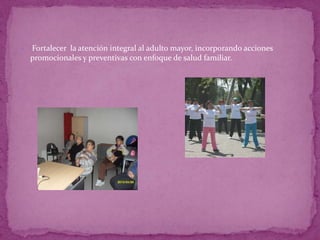 

   Fortalecer la atención integral al adulto mayor, incorporando acciones
    promocionales y preventivas con enfoque de salud familiar.
 