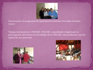  Funcionarios en programas de capacitación continúa vinculado al adulto
  mayor.


 Trabajo intersectorial CESFAM -UNCAM, consolidado y legitimado la
  participación del centro en actividades de la UNCAM, cuya población inscrita
  supera las 500 personas
 