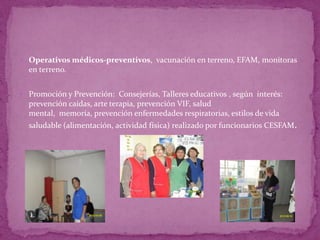  Operativos médicos-preventivos, vacunación en terreno, EFAM, monitoras
  en terreno.


 Promoción y Prevención: Consejerías, Talleres educativos , según interés:
  prevención caídas, arte terapia, prevención VIF, salud
  mental, memoría, prevención enfermedades respiratorias, estilos de vida
  saludable (alimentación, actividad física) realizado por funcionarios CESFAM.
 
