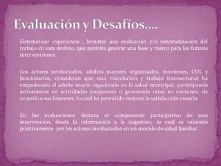  Sistematizar experiencia , levantar una evaluación y/o sistematización del
    trabajo en este ámbito, que permita generar una base y marco para las futuras
    intervenciones.

 Los actores involucrados, adultos mayores organizados, monitores, CDL y
    funcionarios, consideran que esta vinculación y trabajo intersectorial ha
    empoderado al adulto mayor organizado en la salud municipal, participando
    activamente en actividades propuestas o generando otras en comunes, de
    acuerdo a sus intereses, lo cual ha permitido mejorar la satisfacción usuaria.


 En     las evaluaciones destaca el componente participativo de esta
    intervención, desde la información a la cogestión, lo cual es valorado
    positivamente por los actores involucrados en un modelo de salud familiar.

 