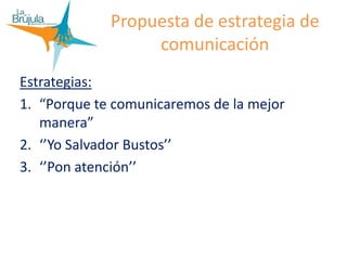 Propuesta de estrategia de
comunicación
Estrategias:
1. “Porque te comunicaremos de la mejor
manera”
2. ‘’Yo Salvador Bustos’’
3. ‘’Pon atención’’
 