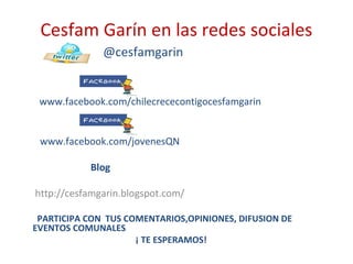 Cesfam Garín en las redes sociales
@cesfamgarin
www.facebook.com/chilecrececontigocesfamgarin
www.facebook.com/jovenesQN
Blog
http://cesfamgarin.blogspot.com/
PARTICIPA CON TUS COMENTARIOS,OPINIONES, DIFUSION DE
EVENTOS COMUNALES
¡ TE ESPERAMOS!
 